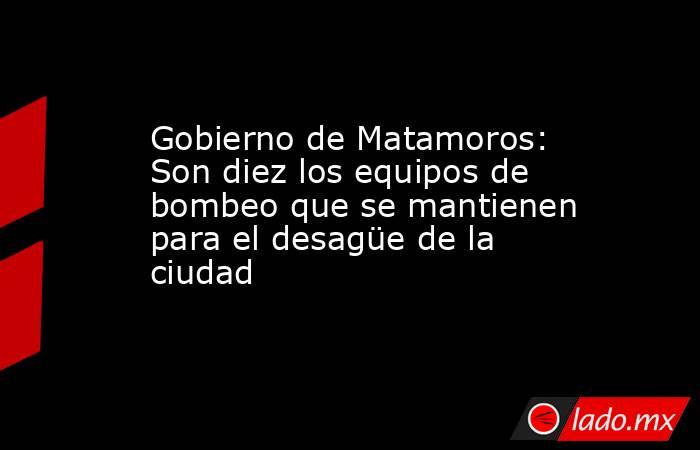 Gobierno de Matamoros: Son diez los equipos de bombeo que se mantienen para el desagüe de la ciudad. Noticias en tiempo real