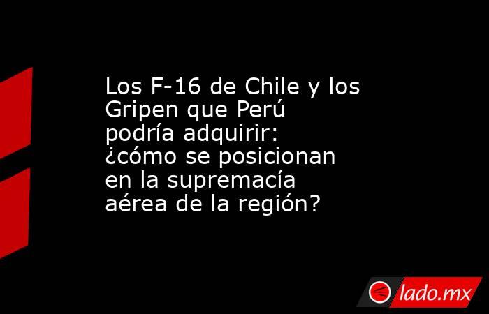 Los F-16 de Chile y los Gripen que Perú podría adquirir: ¿cómo se posicionan en la supremacía aérea de la región?. Noticias en tiempo real