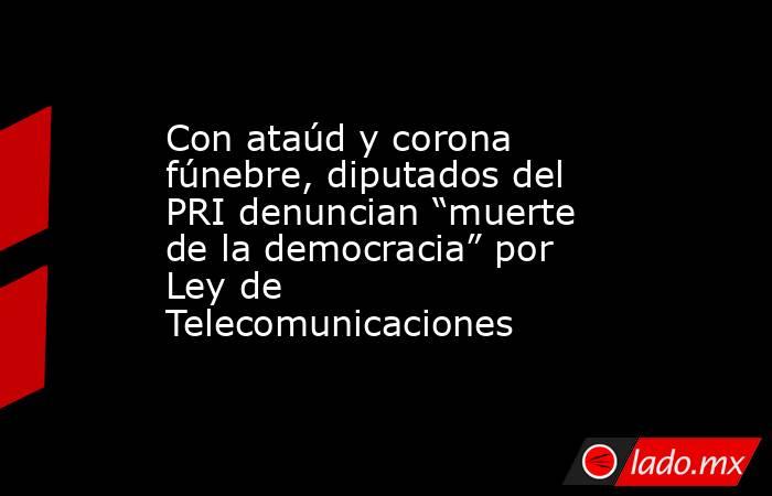 Con ataúd y corona fúnebre, diputados del PRI denuncian “muerte de la democracia” por Ley de Telecomunicaciones. Noticias en tiempo real