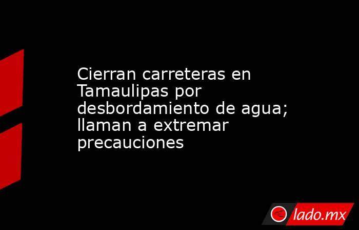 Cierran carreteras en Tamaulipas por desbordamiento de agua; llaman a extremar precauciones. Noticias en tiempo real
