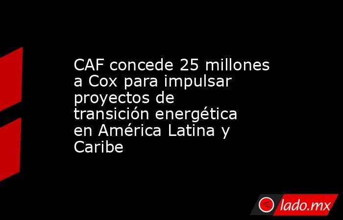 CAF concede 25 millones a Cox para impulsar proyectos de transición energética en América Latina y Caribe. Noticias en tiempo real