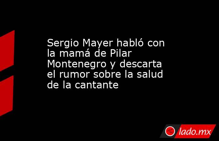 Sergio Mayer habló con la mamá de Pilar Montenegro y descarta el rumor sobre la salud de la cantante. Noticias en tiempo real
