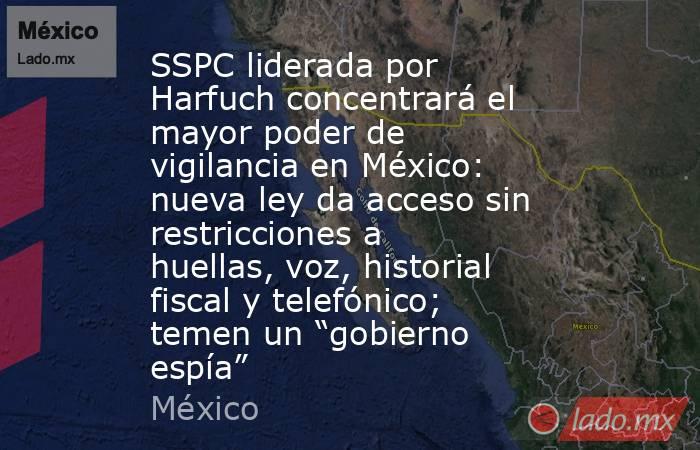 SSPC liderada por Harfuch concentrará el mayor poder de vigilancia en México: nueva ley da acceso sin restricciones a huellas, voz, historial fiscal y telefónico; temen un “gobierno espía”. Noticias en tiempo real