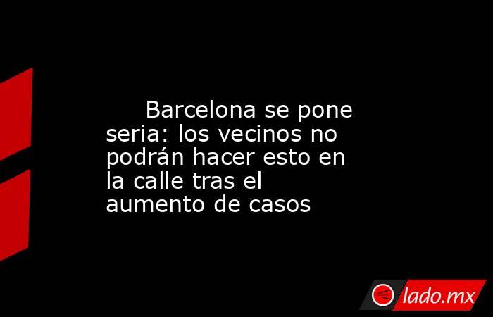                                                                                                      Barcelona se pone seria: los vecinos no podrán hacer esto en la calle tras el aumento de casos                                                            . Noticias en tiempo real
