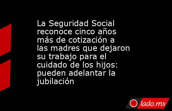 La Seguridad Social reconoce cinco años más de cotización a las madres que dejaron su trabajo para el cuidado de los hijos: pueden adelantar la jubilación. Noticias en tiempo real