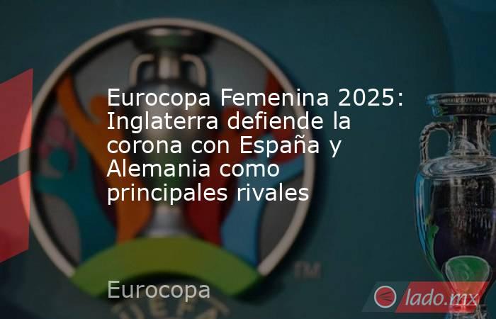 Eurocopa Femenina 2025: Inglaterra defiende la corona con España y Alemania como principales rivales. Noticias en tiempo real