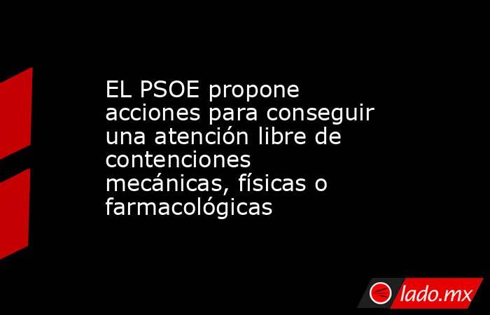 EL PSOE propone acciones para conseguir una atención libre de contenciones mecánicas, físicas o farmacológicas. Noticias en tiempo real