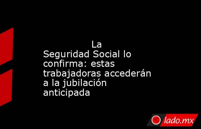                                                                                                                La Seguridad Social lo confirma: estas trabajadoras accederán a la jubilación anticipada                                                        . Noticias en tiempo real