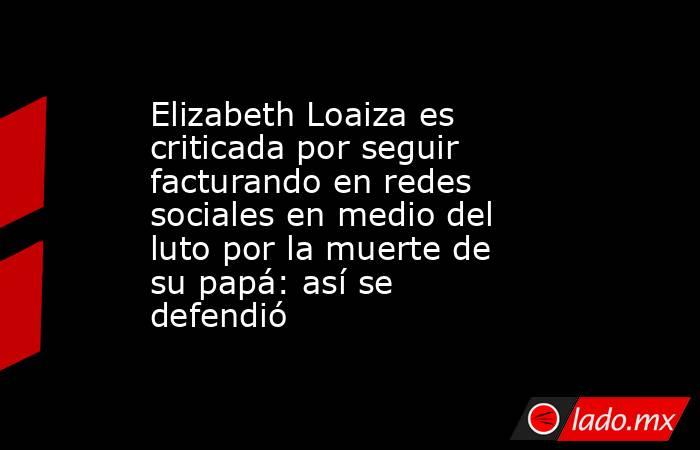 Elizabeth Loaiza es criticada por seguir facturando en redes sociales en medio del luto por la muerte de su papá: así se defendió. Noticias en tiempo real