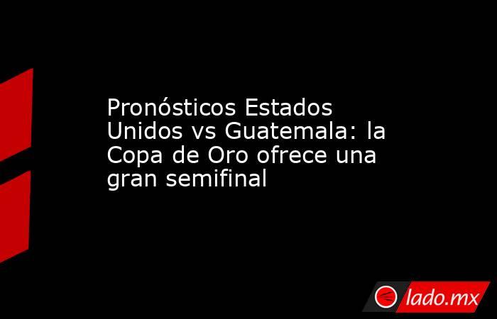 Pronósticos Estados Unidos vs Guatemala: la Copa de Oro ofrece una gran semifinal. Noticias en tiempo real