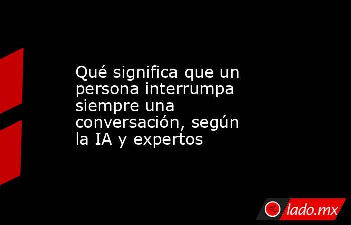 Qué significa que un persona interrumpa siempre una conversación, según la IA y expertos. Noticias en tiempo real