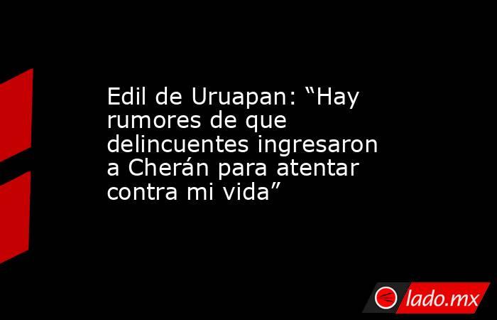 Edil de Uruapan: “Hay rumores de que delincuentes ingresaron a Cherán para atentar contra mi vida”. Noticias en tiempo real