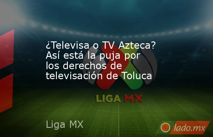 ¿Televisa o TV Azteca? Así está la puja por los derechos de televisación de Toluca. Noticias en tiempo real