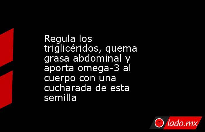 Regula los triglicéridos, quema grasa abdominal y aporta omega-3 al cuerpo con una cucharada de esta semilla. Noticias en tiempo real