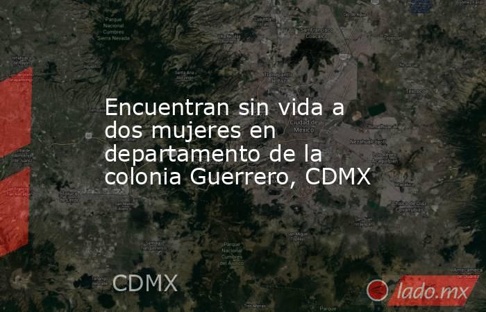 Encuentran sin vida a dos mujeres en departamento de la colonia Guerrero, CDMX. Noticias en tiempo real