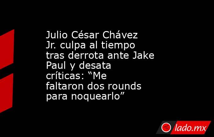 Julio César Chávez Jr. culpa al tiempo tras derrota ante Jake Paul y desata críticas: “Me faltaron dos rounds para noquearlo”. Noticias en tiempo real