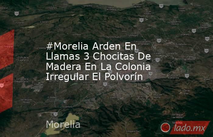 #Morelia Arden En Llamas 3 Chocitas De Madera En La Colonia Irregular El Polvorín. Noticias en tiempo real