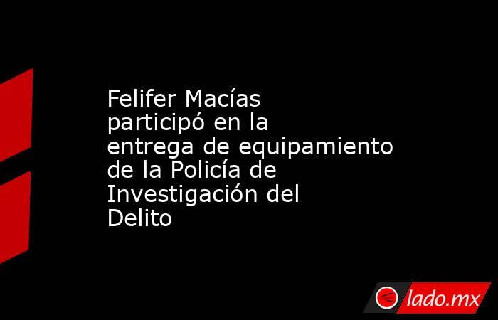 Felifer Macías participó en la entrega de equipamiento de la Policía de Investigación del Delito. Noticias en tiempo real