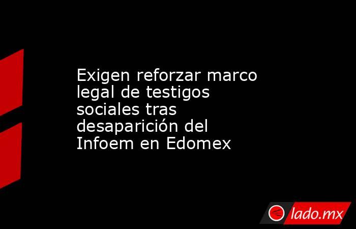 Exigen reforzar marco legal de testigos sociales tras desaparición del Infoem en Edomex. Noticias en tiempo real