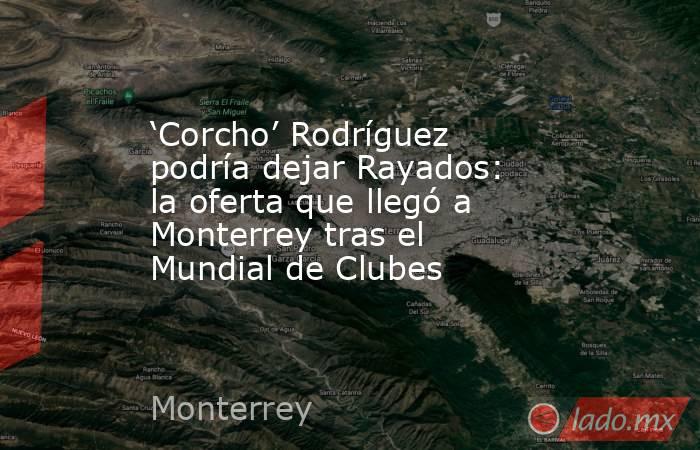 ‘Corcho’ Rodríguez podría dejar Rayados: la oferta que llegó a Monterrey tras el Mundial de Clubes. Noticias en tiempo real