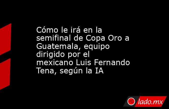 Cómo le irá en la semifinal de Copa Oro a Guatemala, equipo dirigido por el mexicano Luis Fernando Tena, según la IA. Noticias en tiempo real