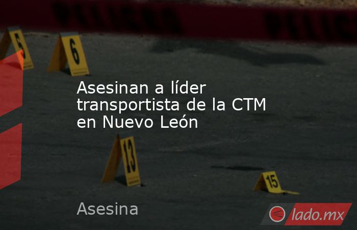 Asesinan a líder transportista de la CTM en Nuevo León. Noticias en tiempo real