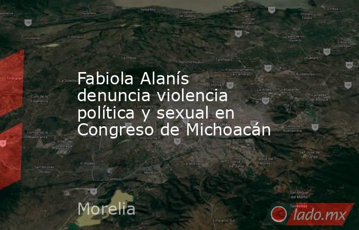 Fabiola Alanís denuncia violencia política y sexual en Congreso de Michoacán. Noticias en tiempo real