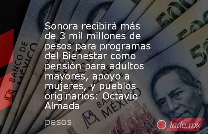 Sonora recibirá más de 3 mil millones de pesos para programas del Bienestar como pensión para adultos mayores, apoyo a mujeres, y pueblos originarios: Octavio Almada. Noticias en tiempo real