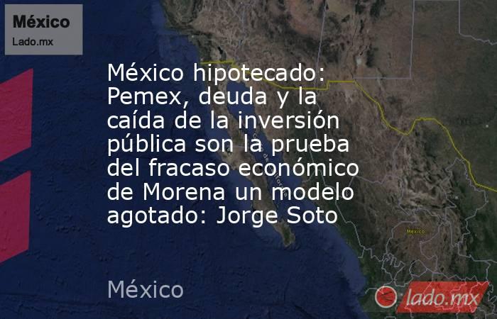 México hipotecado: Pemex, deuda y la caída de la inversión pública son la prueba del fracaso económico de Morena un modelo agotado: Jorge Soto. Noticias en tiempo real