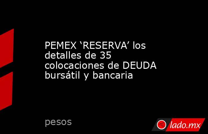 PEMEX ‘RESERVA’ los detalles de 35 colocaciones de DEUDA bursátil y bancaria. Noticias en tiempo real