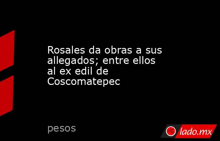 Rosales da obras a sus allegados; entre ellos al ex edil de Coscomatepec. Noticias en tiempo real