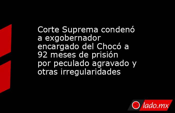 Corte Suprema condenó a exgobernador encargado del Chocó a 92 meses de prisión por peculado agravado y otras irregularidades. Noticias en tiempo real