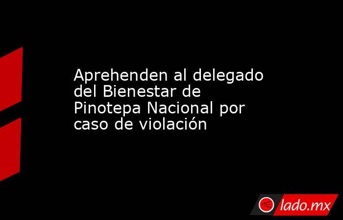 Aprehenden al delegado del Bienestar de Pinotepa Nacional por caso de violación. Noticias en tiempo real