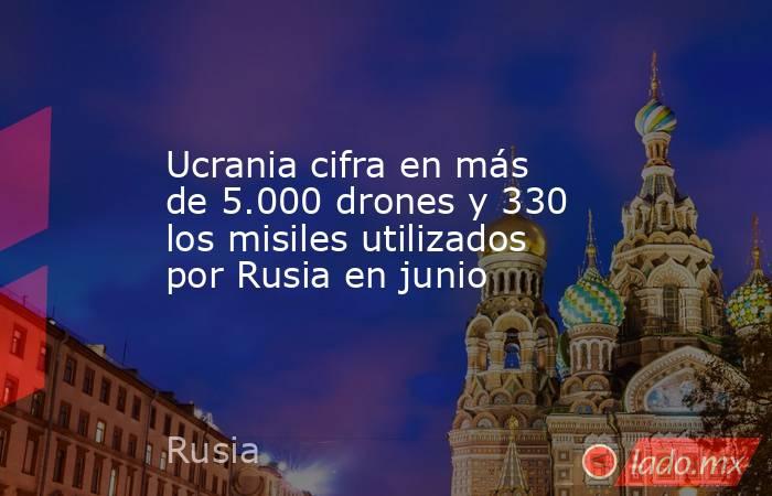 Ucrania cifra en más de 5.000 drones y 330 los misiles utilizados por Rusia en junio. Noticias en tiempo real