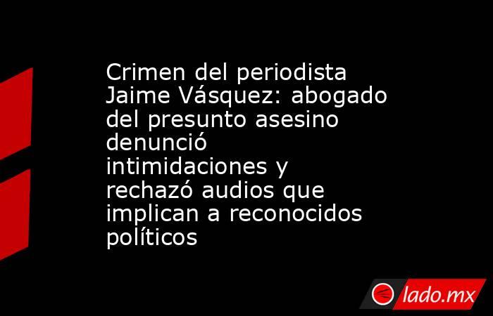 Crimen del periodista Jaime Vásquez: abogado del presunto asesino denunció intimidaciones y rechazó audios que implican a reconocidos políticos. Noticias en tiempo real