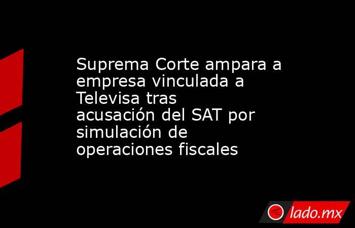 Suprema Corte ampara a empresa vinculada a Televisa tras acusación del SAT por simulación de operaciones fiscales . Noticias en tiempo real