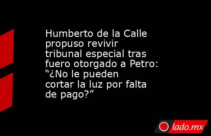 Humberto de la Calle propuso revivir tribunal especial tras fuero otorgado a Petro: “¿No le pueden cortar la luz por falta de pago?”. Noticias en tiempo real