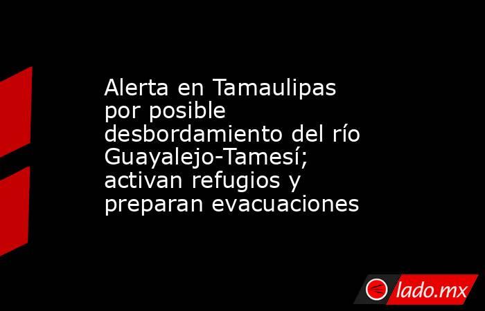 Alerta en Tamaulipas por posible desbordamiento del río Guayalejo-Tamesí; activan refugios y preparan evacuaciones. Noticias en tiempo real