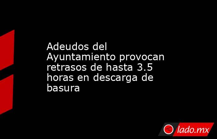 Adeudos del Ayuntamiento provocan retrasos de hasta 3.5 horas en descarga de basura. Noticias en tiempo real