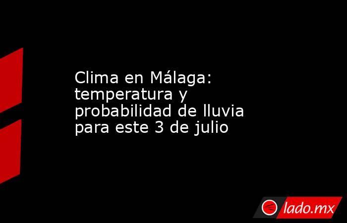 Clima en Málaga: temperatura y probabilidad de lluvia para este 3 de julio. Noticias en tiempo real