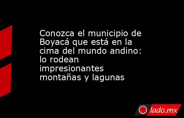 Conozca el municipio de Boyacá que está en la cima del mundo andino: lo rodean impresionantes montañas y lagunas. Noticias en tiempo real