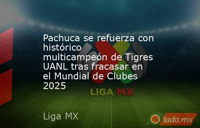 Pachuca se refuerza con histórico multicampeón de Tigres UANL tras fracasar en el Mundial de Clubes 2025. Noticias en tiempo real