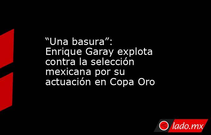 “Una basura”: Enrique Garay explota contra la selección mexicana por su actuación en Copa Oro. Noticias en tiempo real