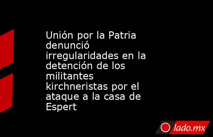 Unión por la Patria denunció irregularidades en la detención de los militantes kirchneristas por el ataque a la casa de Espert . Noticias en tiempo real