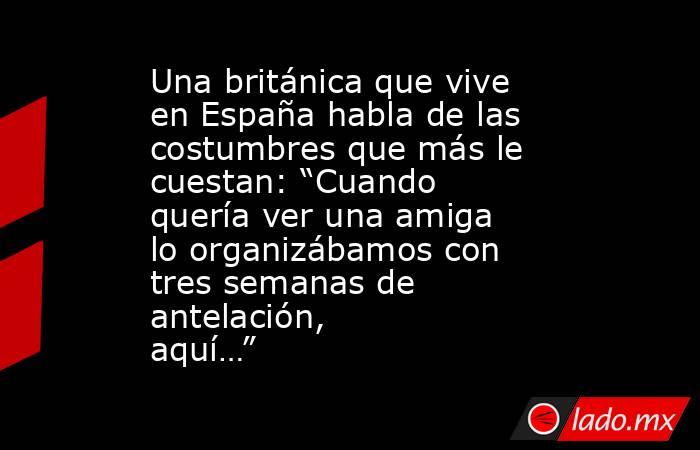 Una británica que vive en España habla de las costumbres que más le cuestan: “Cuando quería ver una amiga lo organizábamos con tres semanas de antelación, aquí…” . Noticias en tiempo real