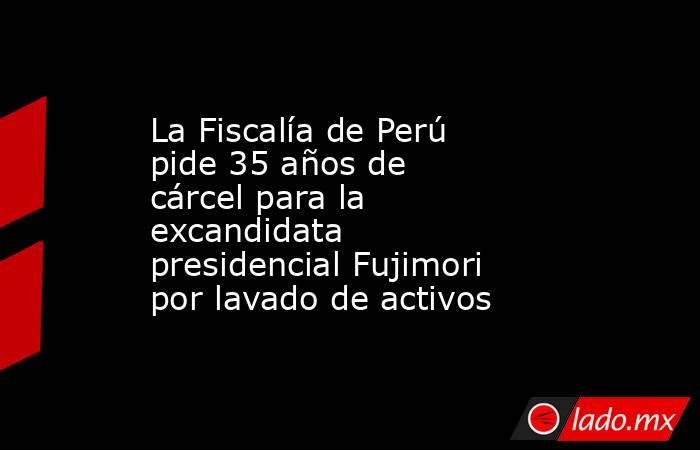 La Fiscalía de Perú pide 35 años de cárcel para la excandidata presidencial Fujimori por lavado de activos. Noticias en tiempo real