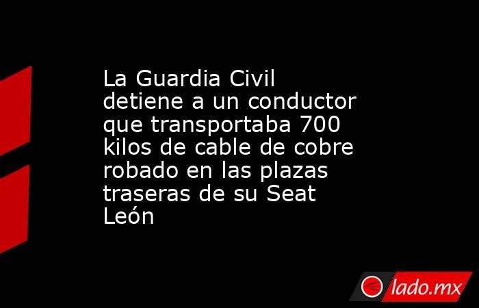 La Guardia Civil detiene a un conductor que transportaba 700 kilos de cable de cobre robado en las plazas traseras de su Seat León. Noticias en tiempo real