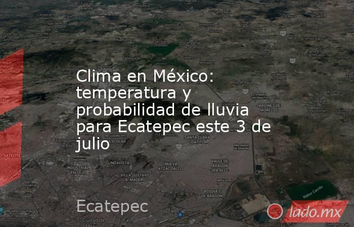 Clima en México: temperatura y probabilidad de lluvia para Ecatepec este 3 de julio. Noticias en tiempo real