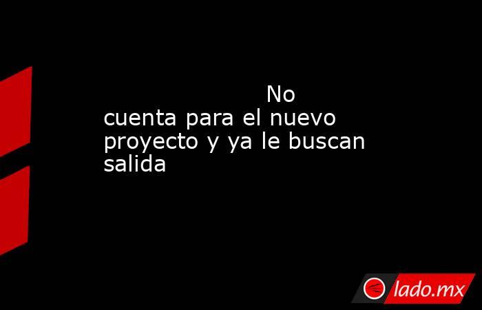                                                                                              No cuenta para el nuevo proyecto y ya le buscan salida                                                                                         . Noticias en tiempo real