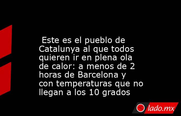                                                                                                  Este es el pueblo de Catalunya al que todos quieren ir en plena ola de calor: a menos de 2 horas de Barcelona y con temperaturas que no llegan a los 10 grados. Noticias en tiempo real